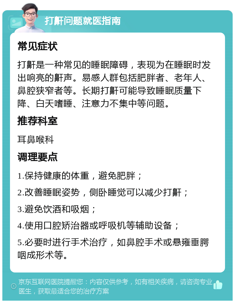 打鼾问题就医指南 常见症状 打鼾是一种常见的睡眠障碍，表现为在睡眠时发出响亮的鼾声。易感人群包括肥胖者、老年人、鼻腔狭窄者等。长期打鼾可能导致睡眠质量下降、白天嗜睡、注意力不集中等问题。 推荐科室 耳鼻喉科 调理要点 1.保持健康的体重，避免肥胖； 2.改善睡眠姿势，侧卧睡觉可以减少打鼾； 3.避免饮酒和吸烟； 4.使用口腔矫治器或呼吸机等辅助设备； 5.必要时进行手术治疗，如鼻腔手术或悬雍垂腭咽成形术等。