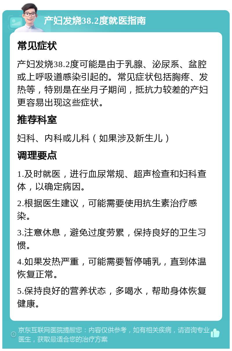 产妇发烧38.2度就医指南 常见症状 产妇发烧38.2度可能是由于乳腺、泌尿系、盆腔或上呼吸道感染引起的。常见症状包括胸疼、发热等，特别是在坐月子期间，抵抗力较差的产妇更容易出现这些症状。 推荐科室 妇科、内科或儿科（如果涉及新生儿） 调理要点 1.及时就医，进行血尿常规、超声检查和妇科查体，以确定病因。 2.根据医生建议，可能需要使用抗生素治疗感染。 3.注意休息，避免过度劳累，保持良好的卫生习惯。 4.如果发热严重，可能需要暂停哺乳，直到体温恢复正常。 5.保持良好的营养状态，多喝水，帮助身体恢复健康。