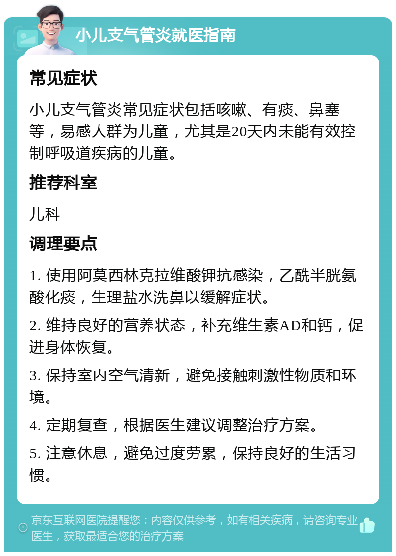 小儿支气管炎就医指南 常见症状 小儿支气管炎常见症状包括咳嗽、有痰、鼻塞等，易感人群为儿童，尤其是20天内未能有效控制呼吸道疾病的儿童。 推荐科室 儿科 调理要点 1. 使用阿莫西林克拉维酸钾抗感染，乙酰半胱氨酸化痰，生理盐水洗鼻以缓解症状。 2. 维持良好的营养状态，补充维生素AD和钙，促进身体恢复。 3. 保持室内空气清新，避免接触刺激性物质和环境。 4. 定期复查，根据医生建议调整治疗方案。 5. 注意休息，避免过度劳累，保持良好的生活习惯。