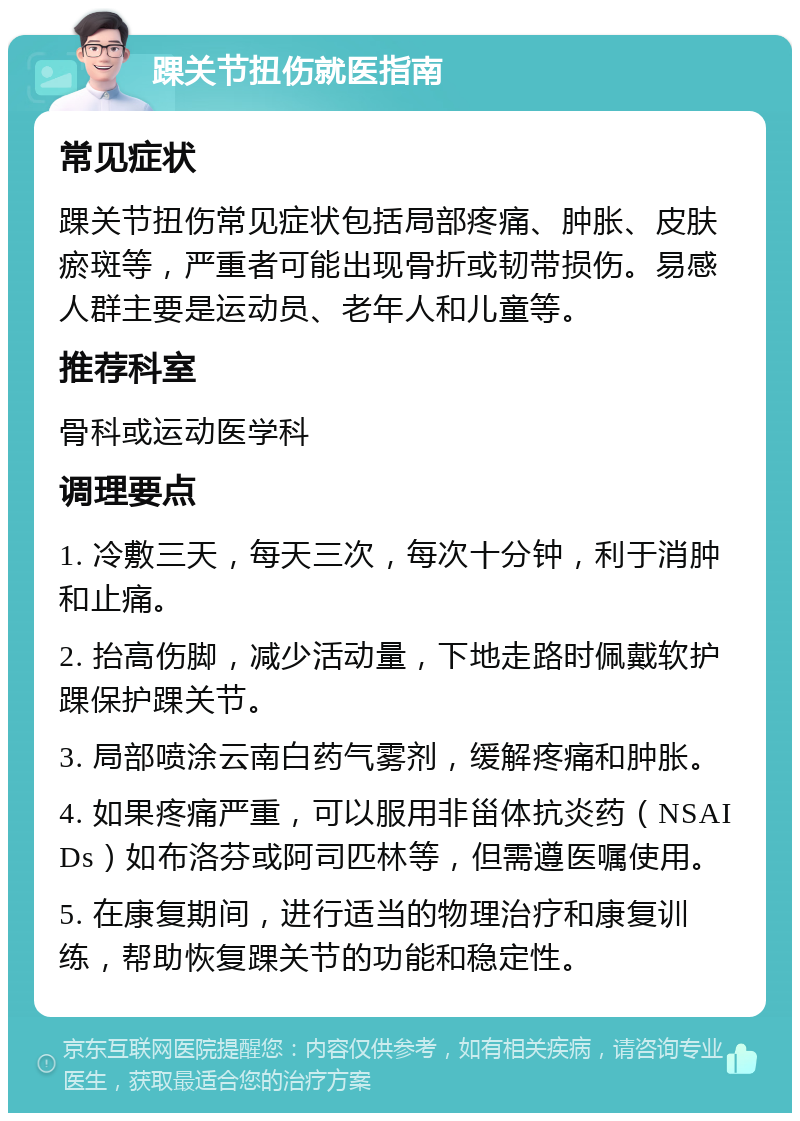 踝关节扭伤就医指南 常见症状 踝关节扭伤常见症状包括局部疼痛、肿胀、皮肤瘀斑等，严重者可能出现骨折或韧带损伤。易感人群主要是运动员、老年人和儿童等。 推荐科室 骨科或运动医学科 调理要点 1. 冷敷三天，每天三次，每次十分钟，利于消肿和止痛。 2. 抬高伤脚，减少活动量，下地走路时佩戴软护踝保护踝关节。 3. 局部喷涂云南白药气雾剂，缓解疼痛和肿胀。 4. 如果疼痛严重，可以服用非甾体抗炎药（NSAIDs）如布洛芬或阿司匹林等，但需遵医嘱使用。 5. 在康复期间，进行适当的物理治疗和康复训练，帮助恢复踝关节的功能和稳定性。