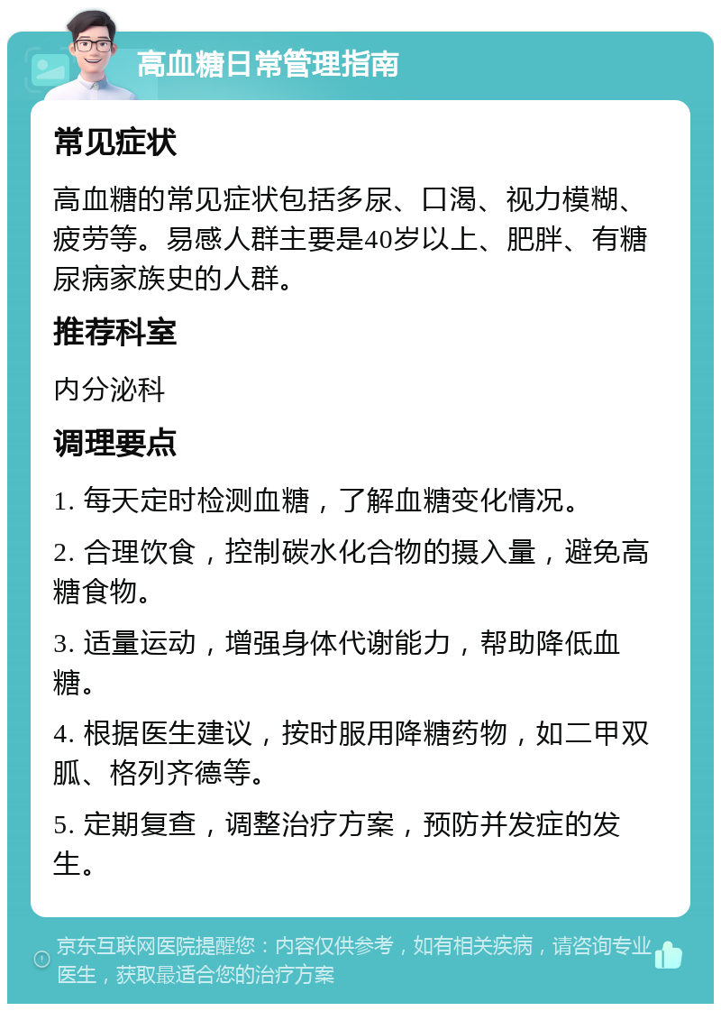 高血糖日常管理指南 常见症状 高血糖的常见症状包括多尿、口渴、视力模糊、疲劳等。易感人群主要是40岁以上、肥胖、有糖尿病家族史的人群。 推荐科室 内分泌科 调理要点 1. 每天定时检测血糖，了解血糖变化情况。 2. 合理饮食，控制碳水化合物的摄入量，避免高糖食物。 3. 适量运动，增强身体代谢能力，帮助降低血糖。 4. 根据医生建议，按时服用降糖药物，如二甲双胍、格列齐德等。 5. 定期复查，调整治疗方案，预防并发症的发生。