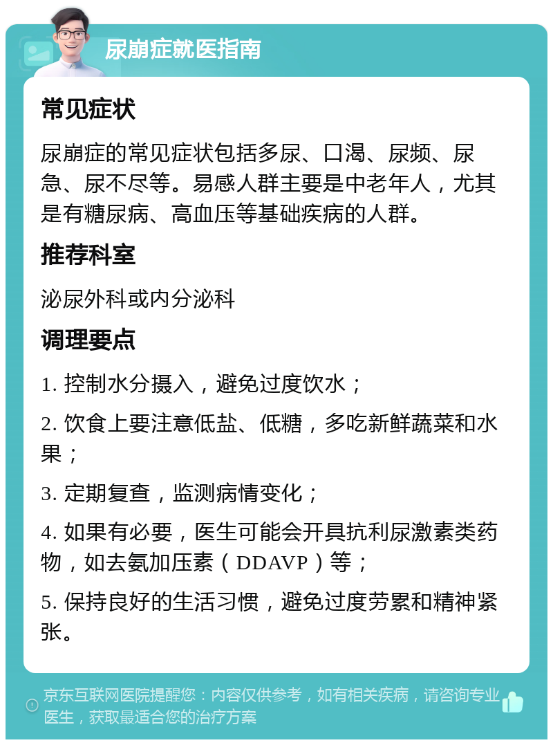 尿崩症就医指南 常见症状 尿崩症的常见症状包括多尿、口渴、尿频、尿急、尿不尽等。易感人群主要是中老年人，尤其是有糖尿病、高血压等基础疾病的人群。 推荐科室 泌尿外科或内分泌科 调理要点 1. 控制水分摄入，避免过度饮水； 2. 饮食上要注意低盐、低糖，多吃新鲜蔬菜和水果； 3. 定期复查，监测病情变化； 4. 如果有必要，医生可能会开具抗利尿激素类药物，如去氨加压素（DDAVP）等； 5. 保持良好的生活习惯，避免过度劳累和精神紧张。