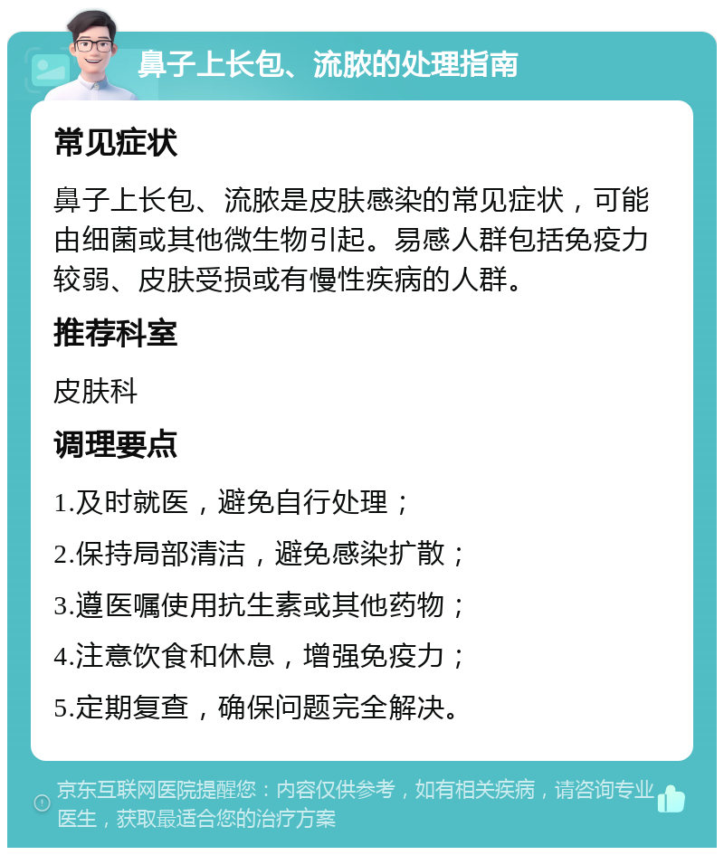 鼻子上长包、流脓的处理指南 常见症状 鼻子上长包、流脓是皮肤感染的常见症状，可能由细菌或其他微生物引起。易感人群包括免疫力较弱、皮肤受损或有慢性疾病的人群。 推荐科室 皮肤科 调理要点 1.及时就医，避免自行处理； 2.保持局部清洁，避免感染扩散； 3.遵医嘱使用抗生素或其他药物； 4.注意饮食和休息，增强免疫力； 5.定期复查，确保问题完全解决。