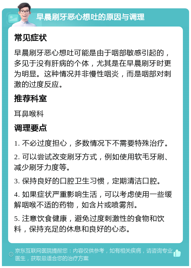 早晨刷牙恶心想吐的原因与调理 常见症状 早晨刷牙恶心想吐可能是由于咽部敏感引起的，多见于没有肝病的个体，尤其是在早晨刷牙时更为明显。这种情况并非慢性咽炎，而是咽部对刺激的过度反应。 推荐科室 耳鼻喉科 调理要点 1. 不必过度担心，多数情况下不需要特殊治疗。 2. 可以尝试改变刷牙方式，例如使用软毛牙刷、减少刷牙力度等。 3. 保持良好的口腔卫生习惯，定期清洁口腔。 4. 如果症状严重影响生活，可以考虑使用一些缓解咽喉不适的药物，如含片或喷雾剂。 5. 注意饮食健康，避免过度刺激性的食物和饮料，保持充足的休息和良好的心态。