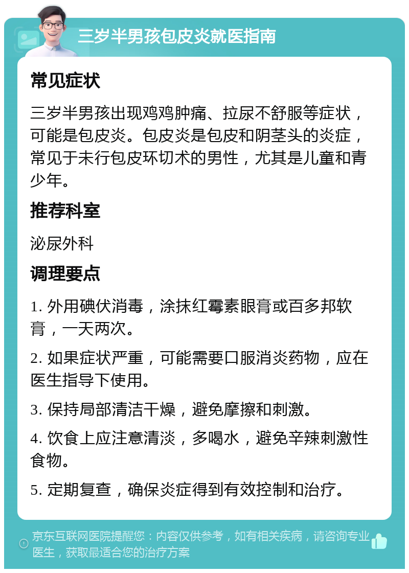 三岁半男孩包皮炎就医指南 常见症状 三岁半男孩出现鸡鸡肿痛、拉尿不舒服等症状，可能是包皮炎。包皮炎是包皮和阴茎头的炎症，常见于未行包皮环切术的男性，尤其是儿童和青少年。 推荐科室 泌尿外科 调理要点 1. 外用碘伏消毒，涂抹红霉素眼膏或百多邦软膏，一天两次。 2. 如果症状严重，可能需要口服消炎药物，应在医生指导下使用。 3. 保持局部清洁干燥，避免摩擦和刺激。 4. 饮食上应注意清淡，多喝水，避免辛辣刺激性食物。 5. 定期复查，确保炎症得到有效控制和治疗。