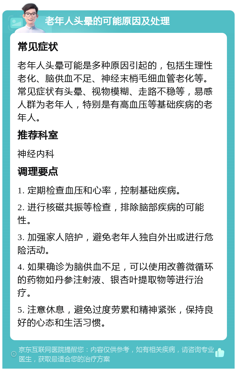 老年人头晕的可能原因及处理 常见症状 老年人头晕可能是多种原因引起的，包括生理性老化、脑供血不足、神经末梢毛细血管老化等。常见症状有头晕、视物模糊、走路不稳等，易感人群为老年人，特别是有高血压等基础疾病的老年人。 推荐科室 神经内科 调理要点 1. 定期检查血压和心率，控制基础疾病。 2. 进行核磁共振等检查，排除脑部疾病的可能性。 3. 加强家人陪护，避免老年人独自外出或进行危险活动。 4. 如果确诊为脑供血不足，可以使用改善微循环的药物如丹参注射液、银杏叶提取物等进行治疗。 5. 注意休息，避免过度劳累和精神紧张，保持良好的心态和生活习惯。