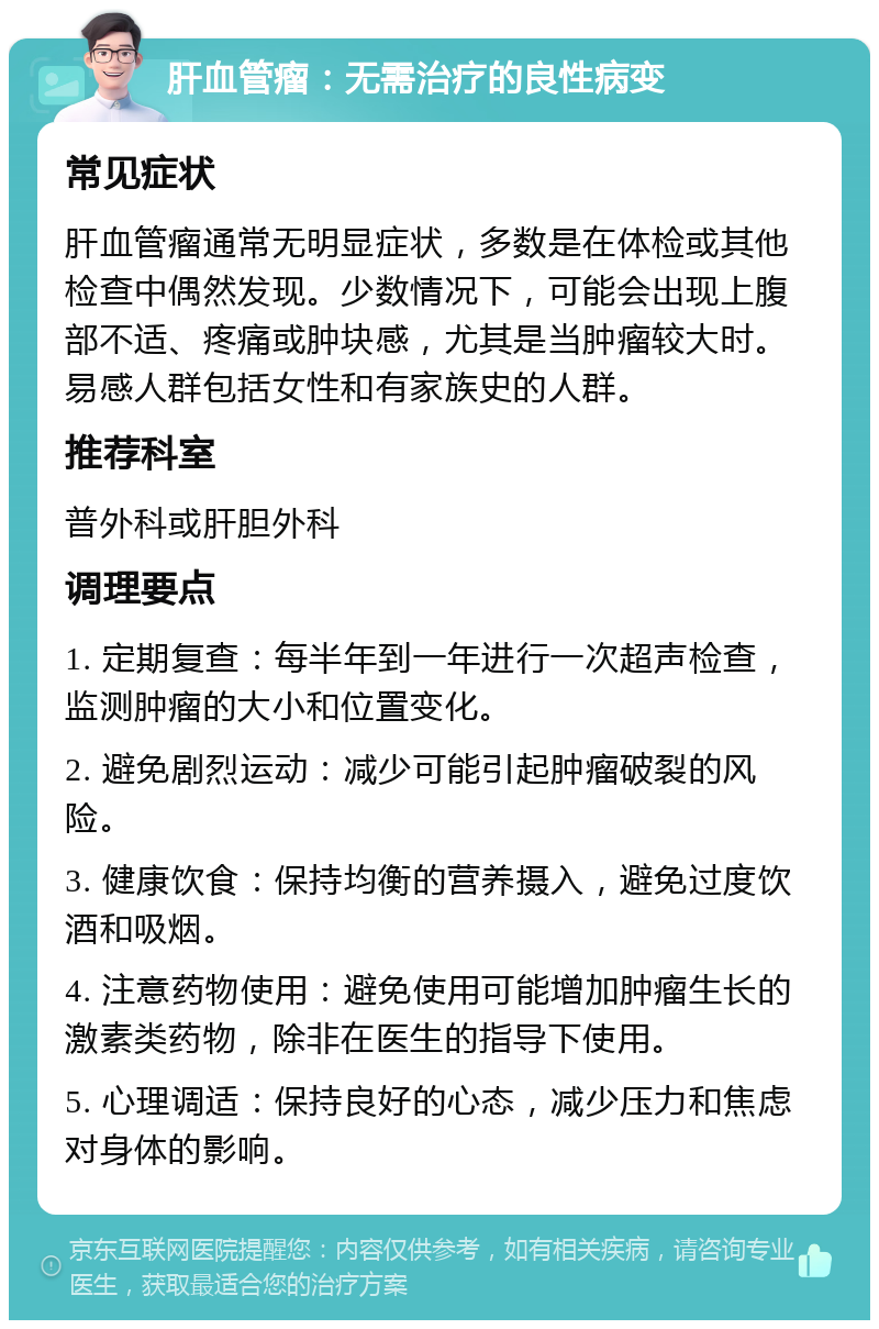 肝血管瘤：无需治疗的良性病变 常见症状 肝血管瘤通常无明显症状，多数是在体检或其他检查中偶然发现。少数情况下，可能会出现上腹部不适、疼痛或肿块感，尤其是当肿瘤较大时。易感人群包括女性和有家族史的人群。 推荐科室 普外科或肝胆外科 调理要点 1. 定期复查：每半年到一年进行一次超声检查，监测肿瘤的大小和位置变化。 2. 避免剧烈运动：减少可能引起肿瘤破裂的风险。 3. 健康饮食：保持均衡的营养摄入，避免过度饮酒和吸烟。 4. 注意药物使用：避免使用可能增加肿瘤生长的激素类药物，除非在医生的指导下使用。 5. 心理调适：保持良好的心态，减少压力和焦虑对身体的影响。