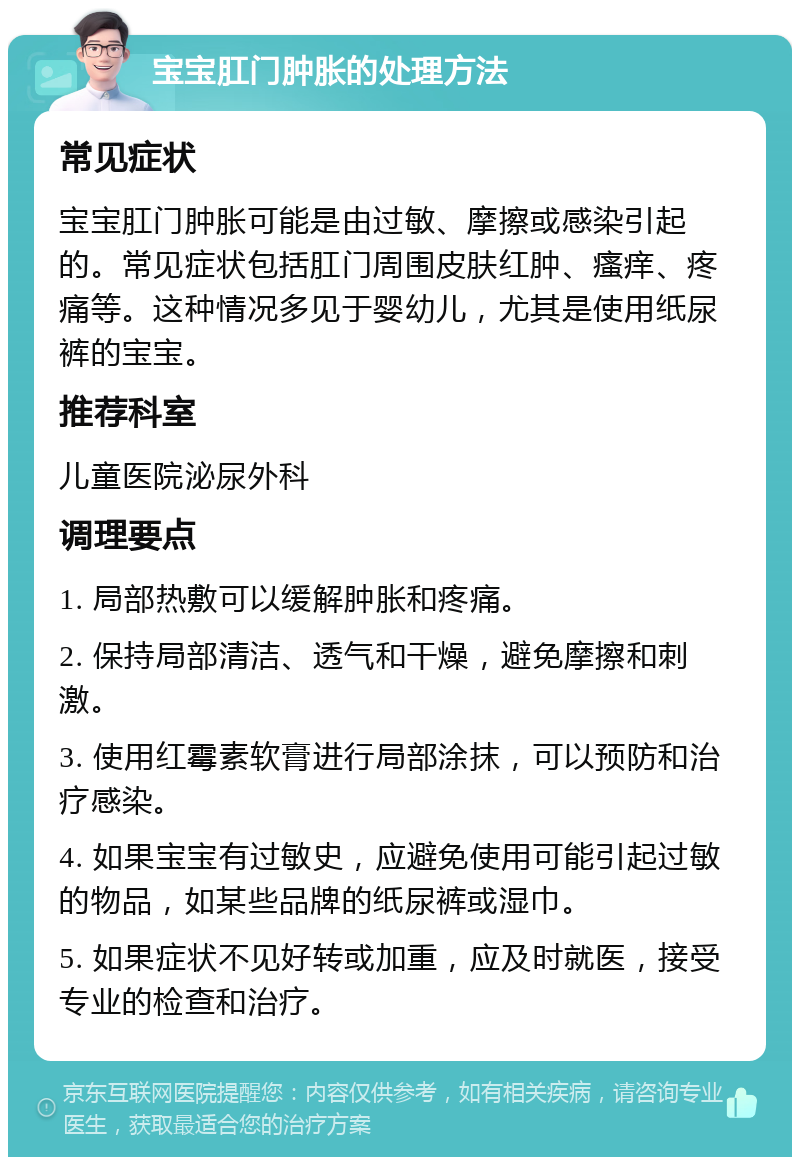 宝宝肛门肿胀的处理方法 常见症状 宝宝肛门肿胀可能是由过敏、摩擦或感染引起的。常见症状包括肛门周围皮肤红肿、瘙痒、疼痛等。这种情况多见于婴幼儿，尤其是使用纸尿裤的宝宝。 推荐科室 儿童医院泌尿外科 调理要点 1. 局部热敷可以缓解肿胀和疼痛。 2. 保持局部清洁、透气和干燥，避免摩擦和刺激。 3. 使用红霉素软膏进行局部涂抹，可以预防和治疗感染。 4. 如果宝宝有过敏史，应避免使用可能引起过敏的物品，如某些品牌的纸尿裤或湿巾。 5. 如果症状不见好转或加重，应及时就医，接受专业的检查和治疗。