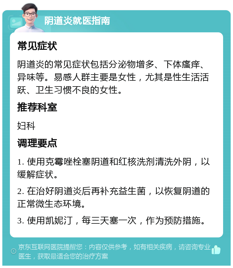 阴道炎就医指南 常见症状 阴道炎的常见症状包括分泌物增多、下体瘙痒、异味等。易感人群主要是女性，尤其是性生活活跃、卫生习惯不良的女性。 推荐科室 妇科 调理要点 1. 使用克霉唑栓塞阴道和红核洗剂清洗外阴，以缓解症状。 2. 在治好阴道炎后再补充益生菌，以恢复阴道的正常微生态环境。 3. 使用凯妮汀，每三天塞一次，作为预防措施。