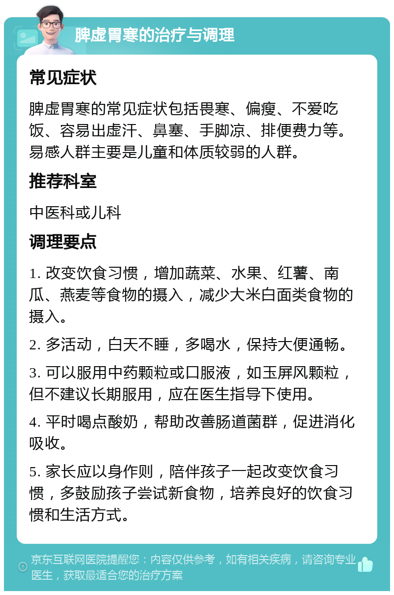 脾虚胃寒的治疗与调理 常见症状 脾虚胃寒的常见症状包括畏寒、偏瘦、不爱吃饭、容易出虚汗、鼻塞、手脚凉、排便费力等。易感人群主要是儿童和体质较弱的人群。 推荐科室 中医科或儿科 调理要点 1. 改变饮食习惯，增加蔬菜、水果、红薯、南瓜、燕麦等食物的摄入，减少大米白面类食物的摄入。 2. 多活动，白天不睡，多喝水，保持大便通畅。 3. 可以服用中药颗粒或口服液，如玉屏风颗粒，但不建议长期服用，应在医生指导下使用。 4. 平时喝点酸奶，帮助改善肠道菌群，促进消化吸收。 5. 家长应以身作则，陪伴孩子一起改变饮食习惯，多鼓励孩子尝试新食物，培养良好的饮食习惯和生活方式。