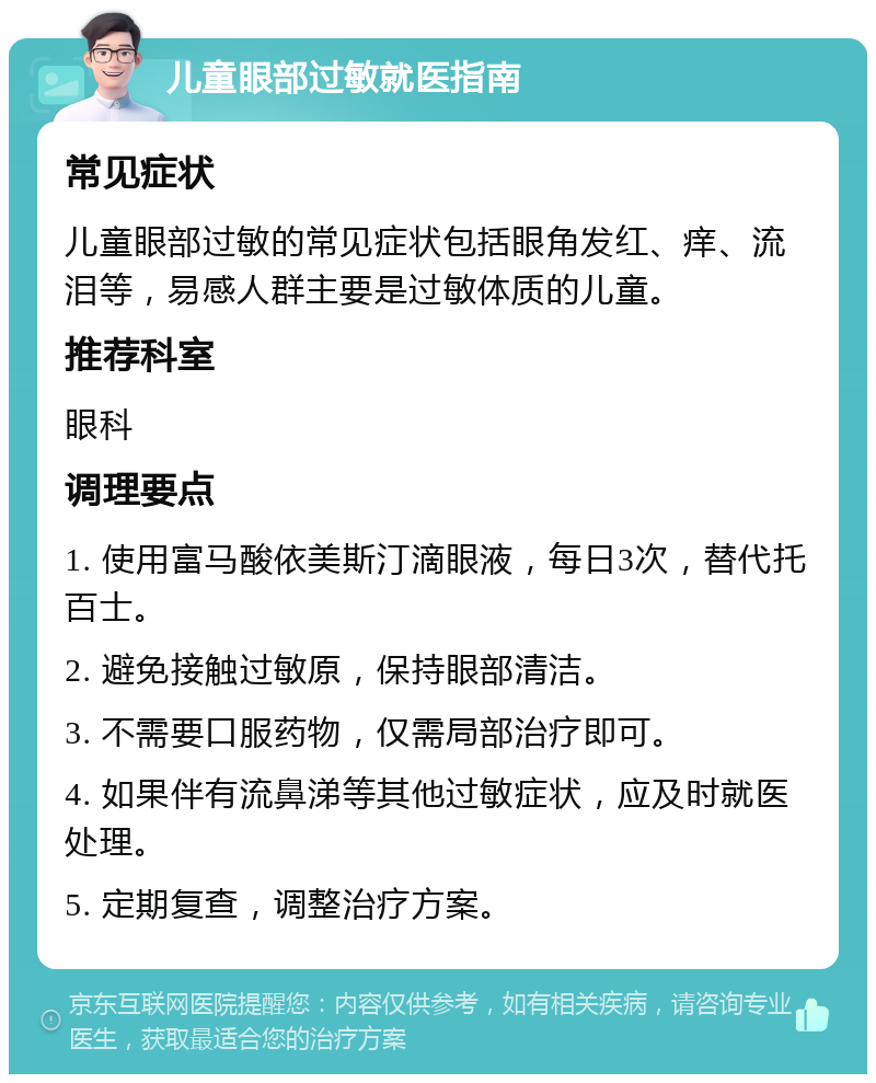 儿童眼部过敏就医指南 常见症状 儿童眼部过敏的常见症状包括眼角发红、痒、流泪等，易感人群主要是过敏体质的儿童。 推荐科室 眼科 调理要点 1. 使用富马酸依美斯汀滴眼液，每日3次，替代托百士。 2. 避免接触过敏原，保持眼部清洁。 3. 不需要口服药物，仅需局部治疗即可。 4. 如果伴有流鼻涕等其他过敏症状，应及时就医处理。 5. 定期复查，调整治疗方案。