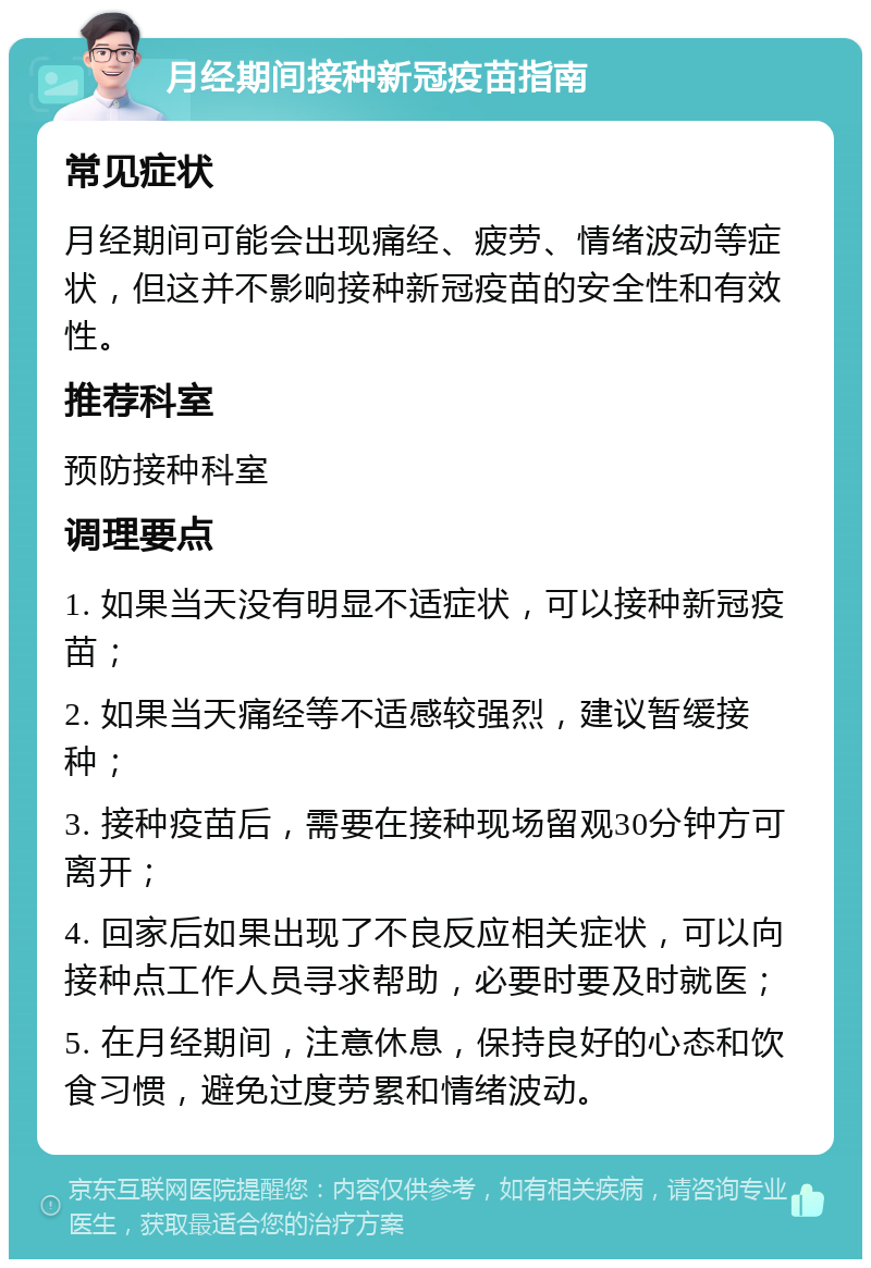 月经期间接种新冠疫苗指南 常见症状 月经期间可能会出现痛经、疲劳、情绪波动等症状，但这并不影响接种新冠疫苗的安全性和有效性。 推荐科室 预防接种科室 调理要点 1. 如果当天没有明显不适症状，可以接种新冠疫苗； 2. 如果当天痛经等不适感较强烈，建议暂缓接种； 3. 接种疫苗后，需要在接种现场留观30分钟方可离开； 4. 回家后如果出现了不良反应相关症状，可以向接种点工作人员寻求帮助，必要时要及时就医； 5. 在月经期间，注意休息，保持良好的心态和饮食习惯，避免过度劳累和情绪波动。