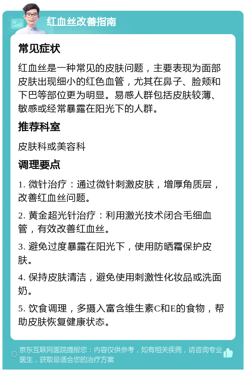 红血丝改善指南 常见症状 红血丝是一种常见的皮肤问题，主要表现为面部皮肤出现细小的红色血管，尤其在鼻子、脸颊和下巴等部位更为明显。易感人群包括皮肤较薄、敏感或经常暴露在阳光下的人群。 推荐科室 皮肤科或美容科 调理要点 1. 微针治疗：通过微针刺激皮肤，增厚角质层，改善红血丝问题。 2. 黄金超光针治疗：利用激光技术闭合毛细血管，有效改善红血丝。 3. 避免过度暴露在阳光下，使用防晒霜保护皮肤。 4. 保持皮肤清洁，避免使用刺激性化妆品或洗面奶。 5. 饮食调理，多摄入富含维生素C和E的食物，帮助皮肤恢复健康状态。