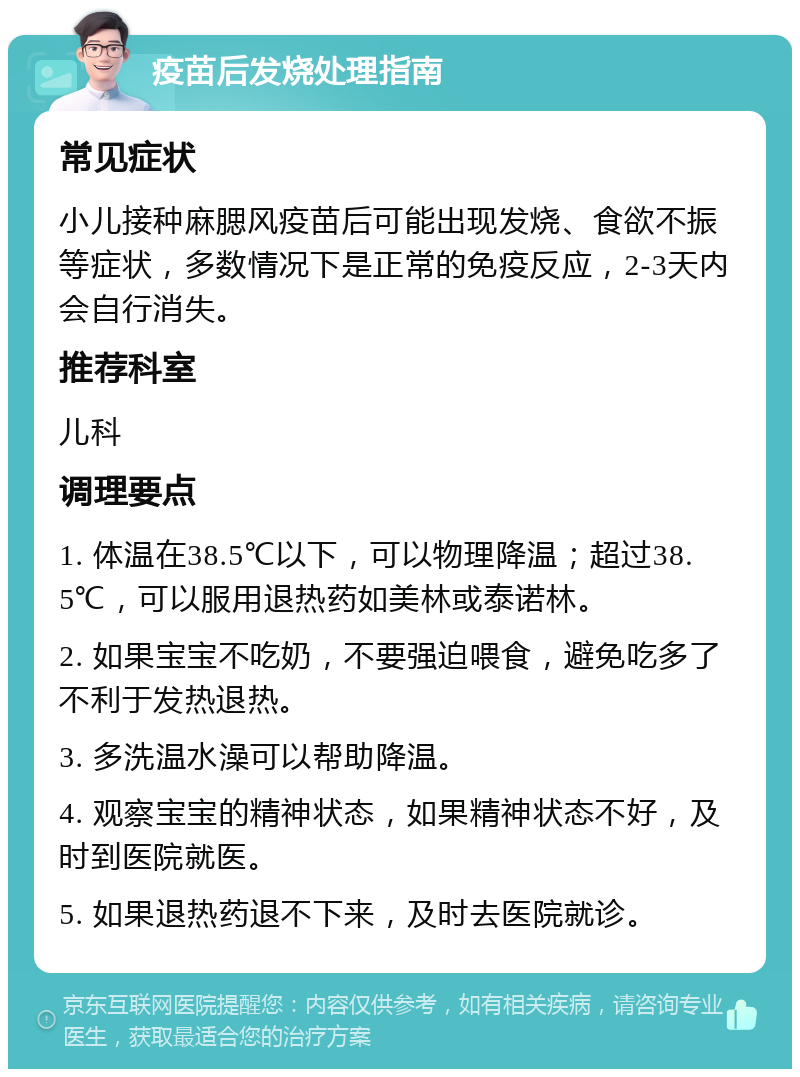 疫苗后发烧处理指南 常见症状 小儿接种麻腮风疫苗后可能出现发烧、食欲不振等症状，多数情况下是正常的免疫反应，2-3天内会自行消失。 推荐科室 儿科 调理要点 1. 体温在38.5℃以下，可以物理降温；超过38.5℃，可以服用退热药如美林或泰诺林。 2. 如果宝宝不吃奶，不要强迫喂食，避免吃多了不利于发热退热。 3. 多洗温水澡可以帮助降温。 4. 观察宝宝的精神状态，如果精神状态不好，及时到医院就医。 5. 如果退热药退不下来，及时去医院就诊。