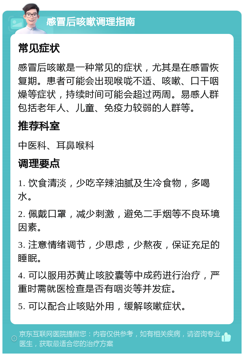 感冒后咳嗽调理指南 常见症状 感冒后咳嗽是一种常见的症状，尤其是在感冒恢复期。患者可能会出现喉咙不适、咳嗽、口干咽燥等症状，持续时间可能会超过两周。易感人群包括老年人、儿童、免疫力较弱的人群等。 推荐科室 中医科、耳鼻喉科 调理要点 1. 饮食清淡，少吃辛辣油腻及生冷食物，多喝水。 2. 佩戴口罩，减少刺激，避免二手烟等不良环境因素。 3. 注意情绪调节，少思虑，少熬夜，保证充足的睡眠。 4. 可以服用苏黄止咳胶囊等中成药进行治疗，严重时需就医检查是否有咽炎等并发症。 5. 可以配合止咳贴外用，缓解咳嗽症状。