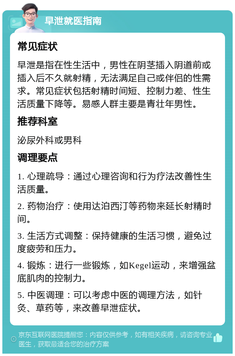 早泄就医指南 常见症状 早泄是指在性生活中，男性在阴茎插入阴道前或插入后不久就射精，无法满足自己或伴侣的性需求。常见症状包括射精时间短、控制力差、性生活质量下降等。易感人群主要是青壮年男性。 推荐科室 泌尿外科或男科 调理要点 1. 心理疏导：通过心理咨询和行为疗法改善性生活质量。 2. 药物治疗：使用达泊西汀等药物来延长射精时间。 3. 生活方式调整：保持健康的生活习惯，避免过度疲劳和压力。 4. 锻炼：进行一些锻炼，如Kegel运动，来增强盆底肌肉的控制力。 5. 中医调理：可以考虑中医的调理方法，如针灸、草药等，来改善早泄症状。