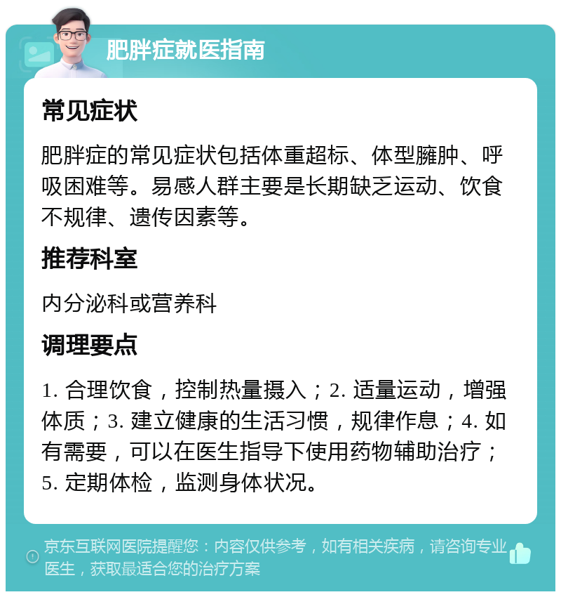 肥胖症就医指南 常见症状 肥胖症的常见症状包括体重超标、体型臃肿、呼吸困难等。易感人群主要是长期缺乏运动、饮食不规律、遗传因素等。 推荐科室 内分泌科或营养科 调理要点 1. 合理饮食，控制热量摄入；2. 适量运动，增强体质；3. 建立健康的生活习惯，规律作息；4. 如有需要，可以在医生指导下使用药物辅助治疗；5. 定期体检，监测身体状况。