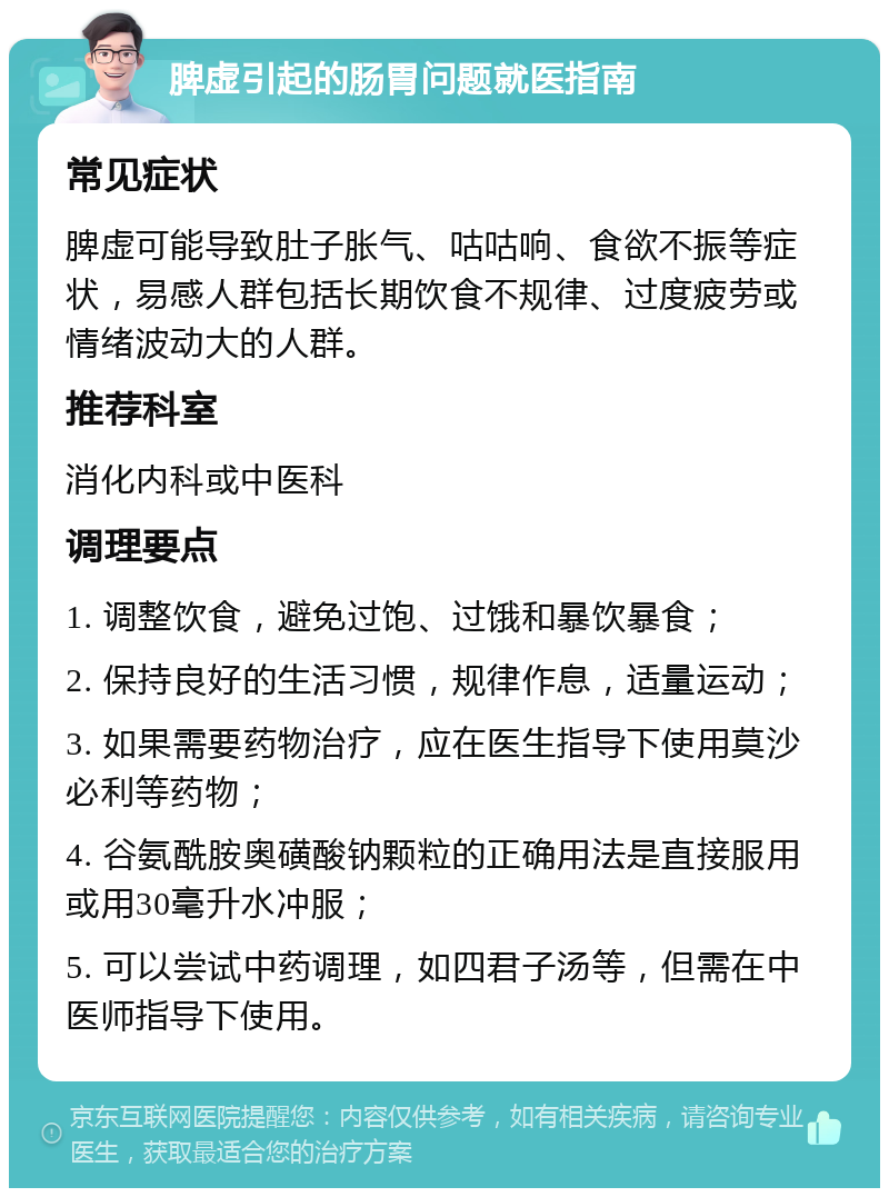 脾虚引起的肠胃问题就医指南 常见症状 脾虚可能导致肚子胀气、咕咕响、食欲不振等症状，易感人群包括长期饮食不规律、过度疲劳或情绪波动大的人群。 推荐科室 消化内科或中医科 调理要点 1. 调整饮食，避免过饱、过饿和暴饮暴食； 2. 保持良好的生活习惯，规律作息，适量运动； 3. 如果需要药物治疗，应在医生指导下使用莫沙必利等药物； 4. 谷氨酰胺奥磺酸钠颗粒的正确用法是直接服用或用30毫升水冲服； 5. 可以尝试中药调理，如四君子汤等，但需在中医师指导下使用。