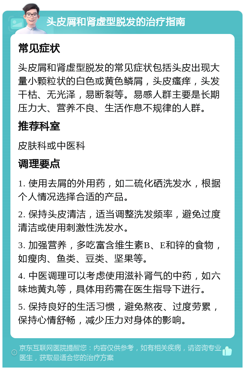 头皮屑和肾虚型脱发的治疗指南 常见症状 头皮屑和肾虚型脱发的常见症状包括头皮出现大量小颗粒状的白色或黄色鳞屑，头皮瘙痒，头发干枯、无光泽，易断裂等。易感人群主要是长期压力大、营养不良、生活作息不规律的人群。 推荐科室 皮肤科或中医科 调理要点 1. 使用去屑的外用药，如二硫化硒洗发水，根据个人情况选择合适的产品。 2. 保持头皮清洁，适当调整洗发频率，避免过度清洁或使用刺激性洗发水。 3. 加强营养，多吃富含维生素B、E和锌的食物，如瘦肉、鱼类、豆类、坚果等。 4. 中医调理可以考虑使用滋补肾气的中药，如六味地黄丸等，具体用药需在医生指导下进行。 5. 保持良好的生活习惯，避免熬夜、过度劳累，保持心情舒畅，减少压力对身体的影响。