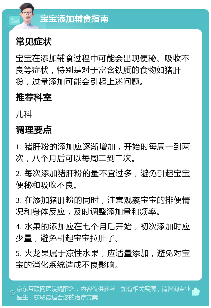 宝宝添加辅食指南 常见症状 宝宝在添加辅食过程中可能会出现便秘、吸收不良等症状，特别是对于富含铁质的食物如猪肝粉，过量添加可能会引起上述问题。 推荐科室 儿科 调理要点 1. 猪肝粉的添加应逐渐增加，开始时每周一到两次，八个月后可以每周二到三次。 2. 每次添加猪肝粉的量不宜过多，避免引起宝宝便秘和吸收不良。 3. 在添加猪肝粉的同时，注意观察宝宝的排便情况和身体反应，及时调整添加量和频率。 4. 水果的添加应在七个月后开始，初次添加时应少量，避免引起宝宝拉肚子。 5. 火龙果属于凉性水果，应适量添加，避免对宝宝的消化系统造成不良影响。