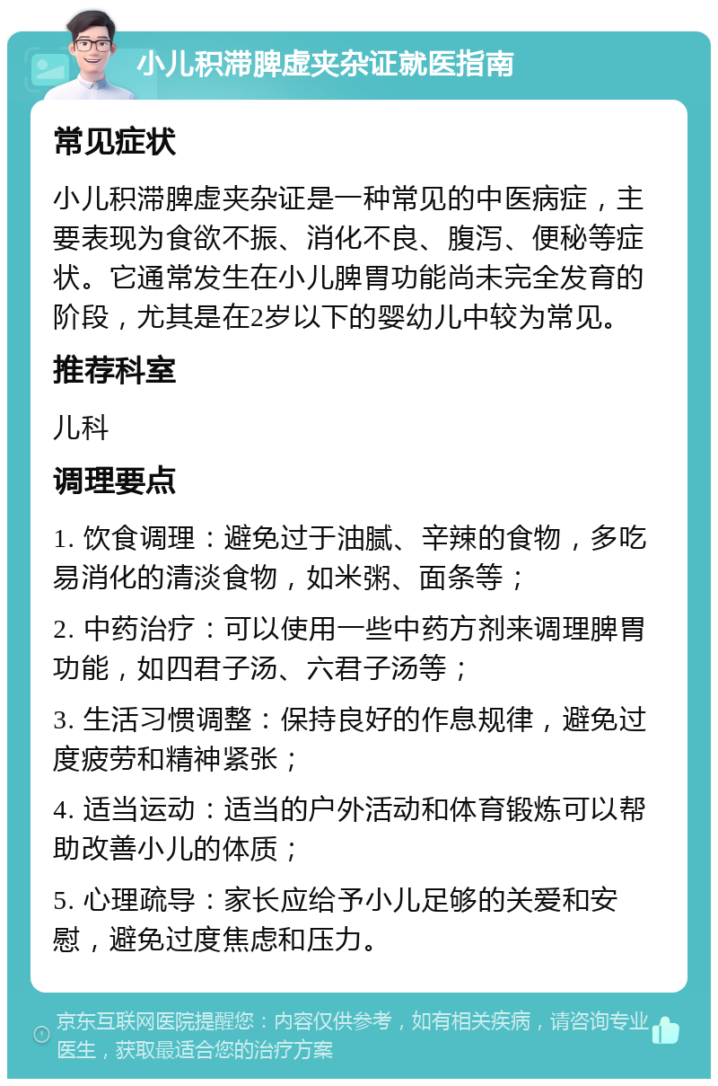 小儿积滞脾虚夹杂证就医指南 常见症状 小儿积滞脾虚夹杂证是一种常见的中医病症，主要表现为食欲不振、消化不良、腹泻、便秘等症状。它通常发生在小儿脾胃功能尚未完全发育的阶段，尤其是在2岁以下的婴幼儿中较为常见。 推荐科室 儿科 调理要点 1. 饮食调理：避免过于油腻、辛辣的食物，多吃易消化的清淡食物，如米粥、面条等； 2. 中药治疗：可以使用一些中药方剂来调理脾胃功能，如四君子汤、六君子汤等； 3. 生活习惯调整：保持良好的作息规律，避免过度疲劳和精神紧张； 4. 适当运动：适当的户外活动和体育锻炼可以帮助改善小儿的体质； 5. 心理疏导：家长应给予小儿足够的关爱和安慰，避免过度焦虑和压力。