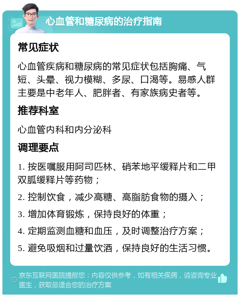 心血管和糖尿病的治疗指南 常见症状 心血管疾病和糖尿病的常见症状包括胸痛、气短、头晕、视力模糊、多尿、口渴等。易感人群主要是中老年人、肥胖者、有家族病史者等。 推荐科室 心血管内科和内分泌科 调理要点 1. 按医嘱服用阿司匹林、硝苯地平缓释片和二甲双胍缓释片等药物； 2. 控制饮食，减少高糖、高脂肪食物的摄入； 3. 增加体育锻炼，保持良好的体重； 4. 定期监测血糖和血压，及时调整治疗方案； 5. 避免吸烟和过量饮酒，保持良好的生活习惯。