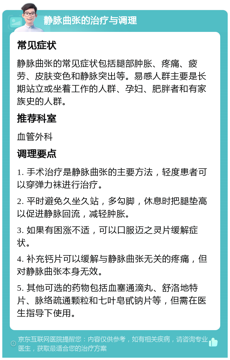 静脉曲张的治疗与调理 常见症状 静脉曲张的常见症状包括腿部肿胀、疼痛、疲劳、皮肤变色和静脉突出等。易感人群主要是长期站立或坐着工作的人群、孕妇、肥胖者和有家族史的人群。 推荐科室 血管外科 调理要点 1. 手术治疗是静脉曲张的主要方法，轻度患者可以穿弹力袜进行治疗。 2. 平时避免久坐久站，多勾脚，休息时把腿垫高以促进静脉回流，减轻肿胀。 3. 如果有困涨不适，可以口服迈之灵片缓解症状。 4. 补充钙片可以缓解与静脉曲张无关的疼痛，但对静脉曲张本身无效。 5. 其他可选的药物包括血塞通滴丸、舒洛地特片、脉络疏通颗粒和七叶皂甙钠片等，但需在医生指导下使用。