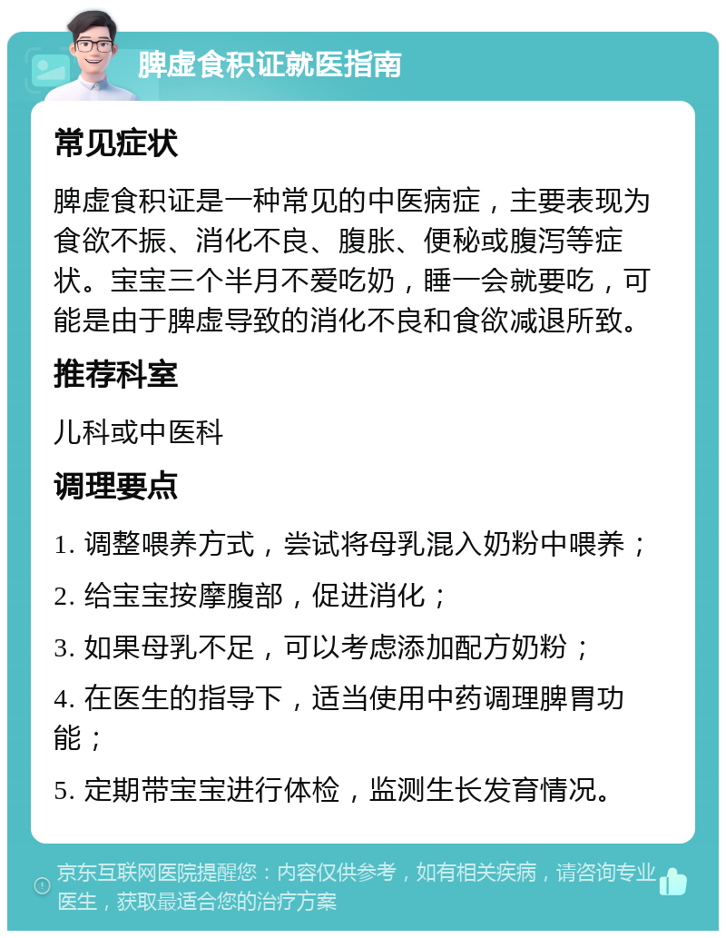 脾虚食积证就医指南 常见症状 脾虚食积证是一种常见的中医病症，主要表现为食欲不振、消化不良、腹胀、便秘或腹泻等症状。宝宝三个半月不爱吃奶，睡一会就要吃，可能是由于脾虚导致的消化不良和食欲减退所致。 推荐科室 儿科或中医科 调理要点 1. 调整喂养方式，尝试将母乳混入奶粉中喂养； 2. 给宝宝按摩腹部，促进消化； 3. 如果母乳不足，可以考虑添加配方奶粉； 4. 在医生的指导下，适当使用中药调理脾胃功能； 5. 定期带宝宝进行体检，监测生长发育情况。