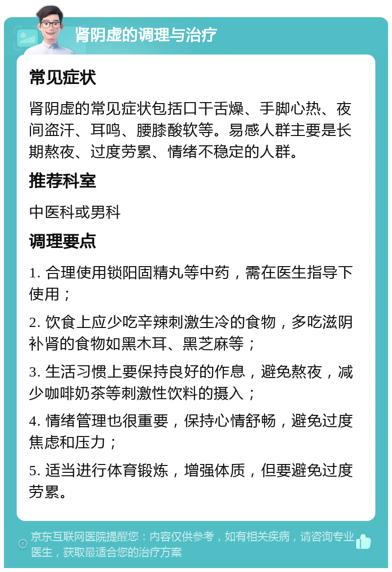 肾阴虚的调理与治疗 常见症状 肾阴虚的常见症状包括口干舌燥、手脚心热、夜间盗汗、耳鸣、腰膝酸软等。易感人群主要是长期熬夜、过度劳累、情绪不稳定的人群。 推荐科室 中医科或男科 调理要点 1. 合理使用锁阳固精丸等中药，需在医生指导下使用； 2. 饮食上应少吃辛辣刺激生冷的食物，多吃滋阴补肾的食物如黑木耳、黑芝麻等； 3. 生活习惯上要保持良好的作息，避免熬夜，减少咖啡奶茶等刺激性饮料的摄入； 4. 情绪管理也很重要，保持心情舒畅，避免过度焦虑和压力； 5. 适当进行体育锻炼，增强体质，但要避免过度劳累。