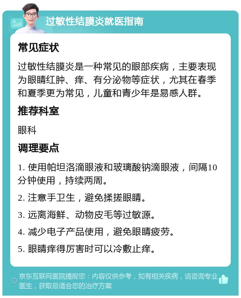 过敏性结膜炎就医指南 常见症状 过敏性结膜炎是一种常见的眼部疾病，主要表现为眼睛红肿、痒、有分泌物等症状，尤其在春季和夏季更为常见，儿童和青少年是易感人群。 推荐科室 眼科 调理要点 1. 使用帕坦洛滴眼液和玻璃酸钠滴眼液，间隔10分钟使用，持续两周。 2. 注意手卫生，避免揉搓眼睛。 3. 远离海鲜、动物皮毛等过敏源。 4. 减少电子产品使用，避免眼睛疲劳。 5. 眼睛痒得厉害时可以冷敷止痒。