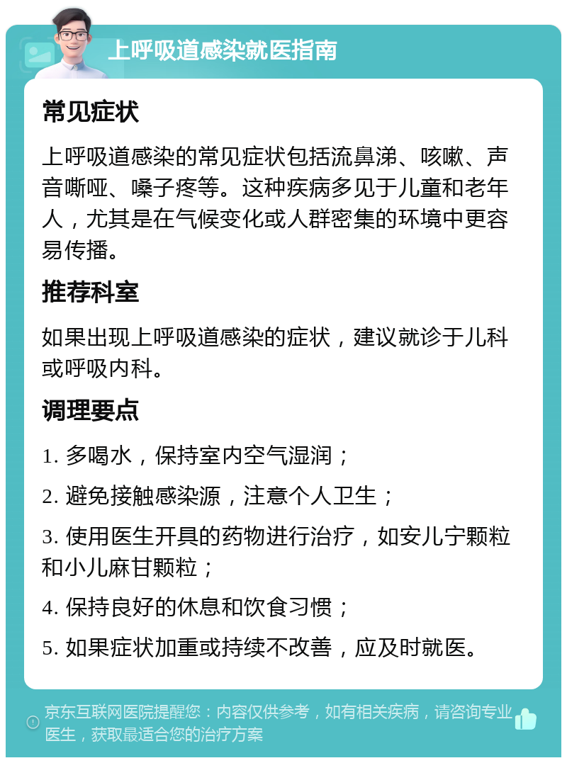 上呼吸道感染就医指南 常见症状 上呼吸道感染的常见症状包括流鼻涕、咳嗽、声音嘶哑、嗓子疼等。这种疾病多见于儿童和老年人，尤其是在气候变化或人群密集的环境中更容易传播。 推荐科室 如果出现上呼吸道感染的症状，建议就诊于儿科或呼吸内科。 调理要点 1. 多喝水，保持室内空气湿润； 2. 避免接触感染源，注意个人卫生； 3. 使用医生开具的药物进行治疗，如安儿宁颗粒和小儿麻甘颗粒； 4. 保持良好的休息和饮食习惯； 5. 如果症状加重或持续不改善，应及时就医。