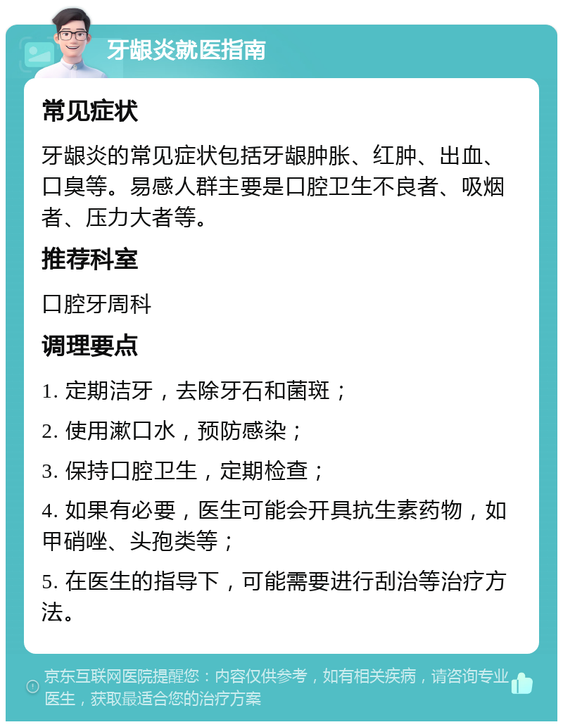 牙龈炎就医指南 常见症状 牙龈炎的常见症状包括牙龈肿胀、红肿、出血、口臭等。易感人群主要是口腔卫生不良者、吸烟者、压力大者等。 推荐科室 口腔牙周科 调理要点 1. 定期洁牙，去除牙石和菌斑； 2. 使用漱口水，预防感染； 3. 保持口腔卫生，定期检查； 4. 如果有必要，医生可能会开具抗生素药物，如甲硝唑、头孢类等； 5. 在医生的指导下，可能需要进行刮治等治疗方法。