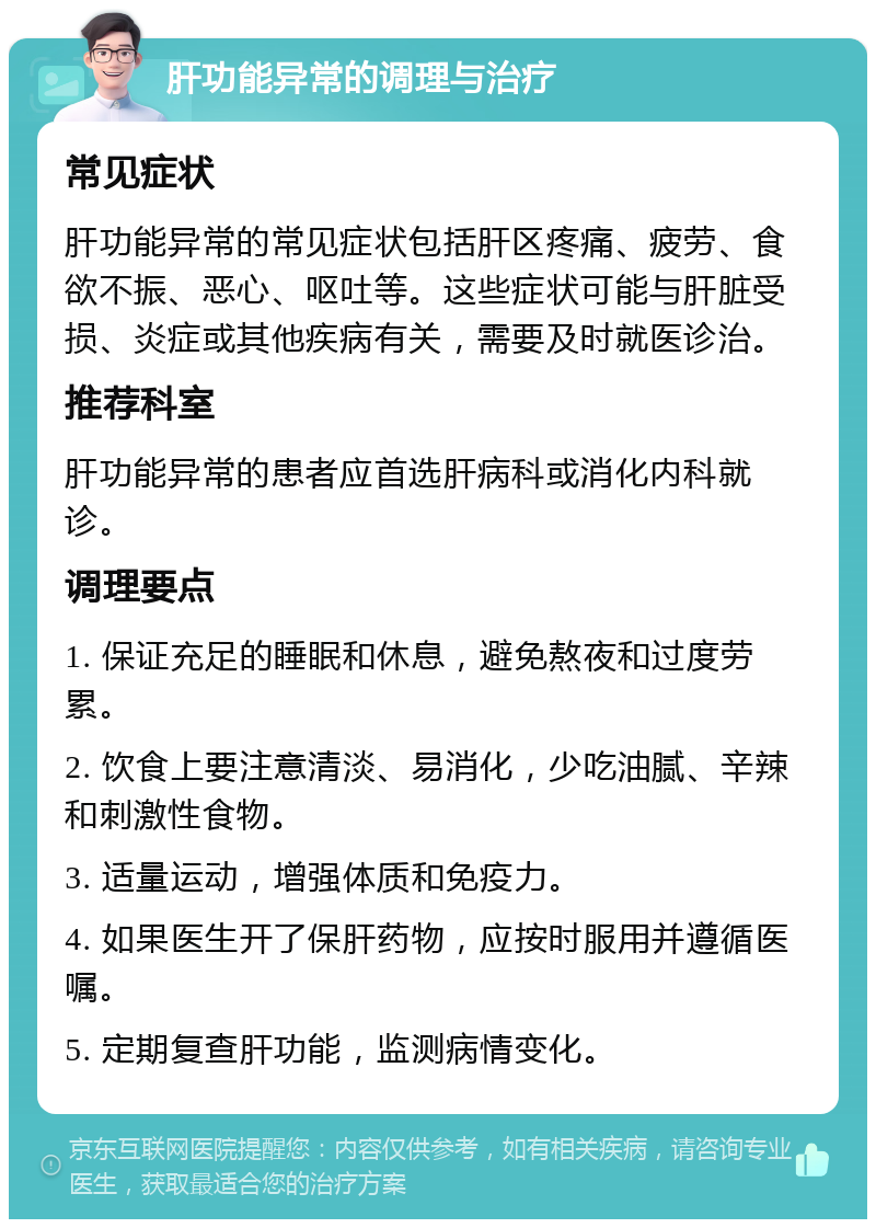 肝功能异常的调理与治疗 常见症状 肝功能异常的常见症状包括肝区疼痛、疲劳、食欲不振、恶心、呕吐等。这些症状可能与肝脏受损、炎症或其他疾病有关，需要及时就医诊治。 推荐科室 肝功能异常的患者应首选肝病科或消化内科就诊。 调理要点 1. 保证充足的睡眠和休息，避免熬夜和过度劳累。 2. 饮食上要注意清淡、易消化，少吃油腻、辛辣和刺激性食物。 3. 适量运动，增强体质和免疫力。 4. 如果医生开了保肝药物，应按时服用并遵循医嘱。 5. 定期复查肝功能，监测病情变化。