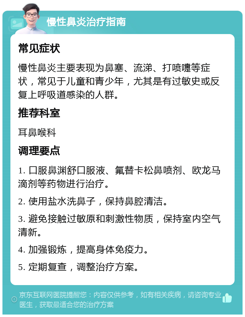 慢性鼻炎治疗指南 常见症状 慢性鼻炎主要表现为鼻塞、流涕、打喷嚏等症状，常见于儿童和青少年，尤其是有过敏史或反复上呼吸道感染的人群。 推荐科室 耳鼻喉科 调理要点 1. 口服鼻渊舒口服液、氟替卡松鼻喷剂、欧龙马滴剂等药物进行治疗。 2. 使用盐水洗鼻子，保持鼻腔清洁。 3. 避免接触过敏原和刺激性物质，保持室内空气清新。 4. 加强锻炼，提高身体免疫力。 5. 定期复查，调整治疗方案。