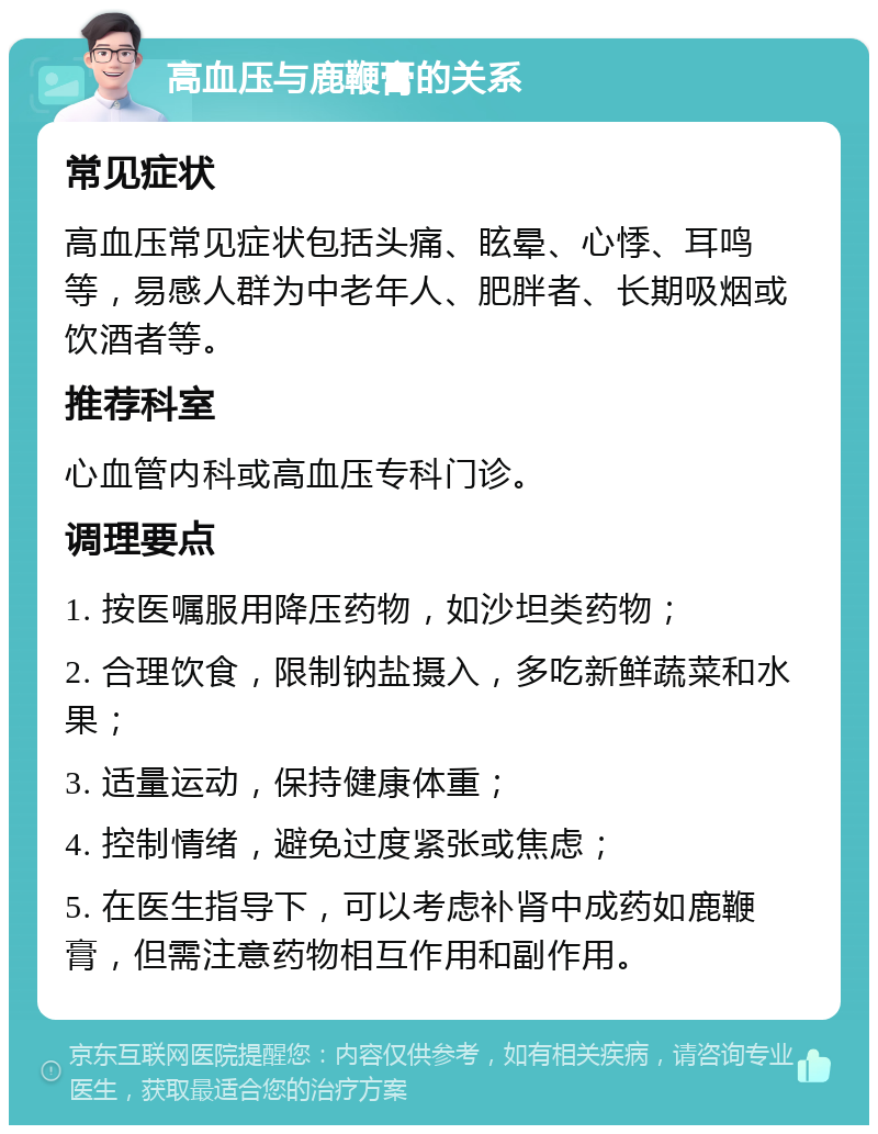 高血压与鹿鞭膏的关系 常见症状 高血压常见症状包括头痛、眩晕、心悸、耳鸣等，易感人群为中老年人、肥胖者、长期吸烟或饮酒者等。 推荐科室 心血管内科或高血压专科门诊。 调理要点 1. 按医嘱服用降压药物，如沙坦类药物； 2. 合理饮食，限制钠盐摄入，多吃新鲜蔬菜和水果； 3. 适量运动，保持健康体重； 4. 控制情绪，避免过度紧张或焦虑； 5. 在医生指导下，可以考虑补肾中成药如鹿鞭膏，但需注意药物相互作用和副作用。