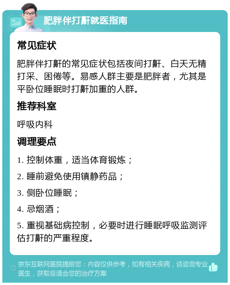 肥胖伴打鼾就医指南 常见症状 肥胖伴打鼾的常见症状包括夜间打鼾、白天无精打采、困倦等。易感人群主要是肥胖者，尤其是平卧位睡眠时打鼾加重的人群。 推荐科室 呼吸内科 调理要点 1. 控制体重，适当体育锻炼； 2. 睡前避免使用镇静药品； 3. 侧卧位睡眠； 4. 忌烟酒； 5. 重视基础病控制，必要时进行睡眠呼吸监测评估打鼾的严重程度。