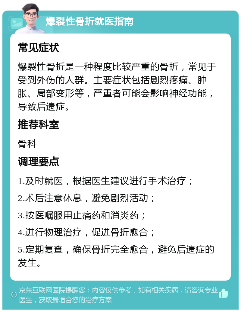 爆裂性骨折就医指南 常见症状 爆裂性骨折是一种程度比较严重的骨折，常见于受到外伤的人群。主要症状包括剧烈疼痛、肿胀、局部变形等，严重者可能会影响神经功能，导致后遗症。 推荐科室 骨科 调理要点 1.及时就医，根据医生建议进行手术治疗； 2.术后注意休息，避免剧烈活动； 3.按医嘱服用止痛药和消炎药； 4.进行物理治疗，促进骨折愈合； 5.定期复查，确保骨折完全愈合，避免后遗症的发生。