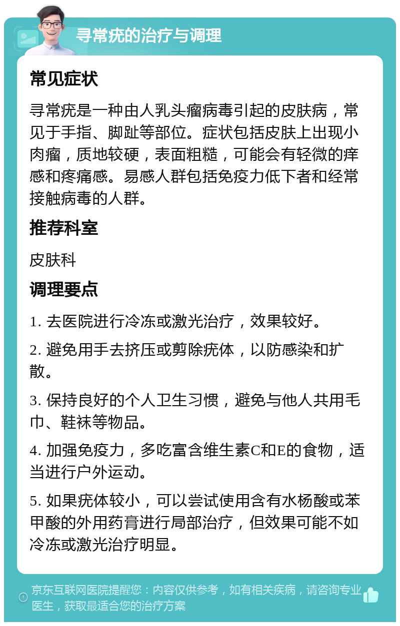 寻常疣的治疗与调理 常见症状 寻常疣是一种由人乳头瘤病毒引起的皮肤病，常见于手指、脚趾等部位。症状包括皮肤上出现小肉瘤，质地较硬，表面粗糙，可能会有轻微的痒感和疼痛感。易感人群包括免疫力低下者和经常接触病毒的人群。 推荐科室 皮肤科 调理要点 1. 去医院进行冷冻或激光治疗，效果较好。 2. 避免用手去挤压或剪除疣体，以防感染和扩散。 3. 保持良好的个人卫生习惯，避免与他人共用毛巾、鞋袜等物品。 4. 加强免疫力，多吃富含维生素C和E的食物，适当进行户外运动。 5. 如果疣体较小，可以尝试使用含有水杨酸或苯甲酸的外用药膏进行局部治疗，但效果可能不如冷冻或激光治疗明显。