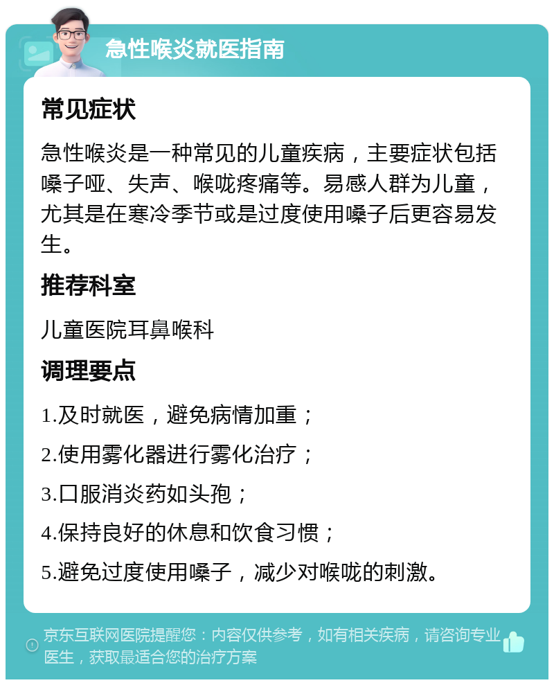 急性喉炎就医指南 常见症状 急性喉炎是一种常见的儿童疾病，主要症状包括嗓子哑、失声、喉咙疼痛等。易感人群为儿童，尤其是在寒冷季节或是过度使用嗓子后更容易发生。 推荐科室 儿童医院耳鼻喉科 调理要点 1.及时就医，避免病情加重； 2.使用雾化器进行雾化治疗； 3.口服消炎药如头孢； 4.保持良好的休息和饮食习惯； 5.避免过度使用嗓子，减少对喉咙的刺激。