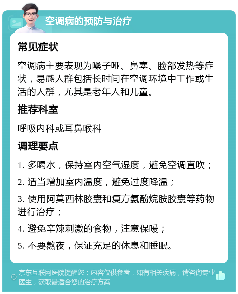 空调病的预防与治疗 常见症状 空调病主要表现为嗓子哑、鼻塞、脸部发热等症状，易感人群包括长时间在空调环境中工作或生活的人群，尤其是老年人和儿童。 推荐科室 呼吸内科或耳鼻喉科 调理要点 1. 多喝水，保持室内空气湿度，避免空调直吹； 2. 适当增加室内温度，避免过度降温； 3. 使用阿莫西林胶囊和复方氨酚烷胺胶囊等药物进行治疗； 4. 避免辛辣刺激的食物，注意保暖； 5. 不要熬夜，保证充足的休息和睡眠。