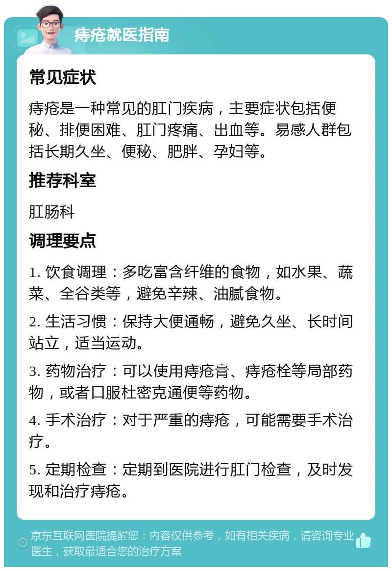 痔疮就医指南 常见症状 痔疮是一种常见的肛门疾病，主要症状包括便秘、排便困难、肛门疼痛、出血等。易感人群包括长期久坐、便秘、肥胖、孕妇等。 推荐科室 肛肠科 调理要点 1. 饮食调理：多吃富含纤维的食物，如水果、蔬菜、全谷类等，避免辛辣、油腻食物。 2. 生活习惯：保持大便通畅，避免久坐、长时间站立，适当运动。 3. 药物治疗：可以使用痔疮膏、痔疮栓等局部药物，或者口服杜密克通便等药物。 4. 手术治疗：对于严重的痔疮，可能需要手术治疗。 5. 定期检查：定期到医院进行肛门检查，及时发现和治疗痔疮。