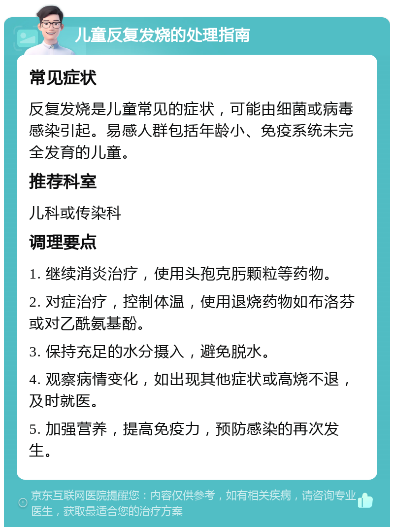 儿童反复发烧的处理指南 常见症状 反复发烧是儿童常见的症状，可能由细菌或病毒感染引起。易感人群包括年龄小、免疫系统未完全发育的儿童。 推荐科室 儿科或传染科 调理要点 1. 继续消炎治疗，使用头孢克肟颗粒等药物。 2. 对症治疗，控制体温，使用退烧药物如布洛芬或对乙酰氨基酚。 3. 保持充足的水分摄入，避免脱水。 4. 观察病情变化，如出现其他症状或高烧不退，及时就医。 5. 加强营养，提高免疫力，预防感染的再次发生。