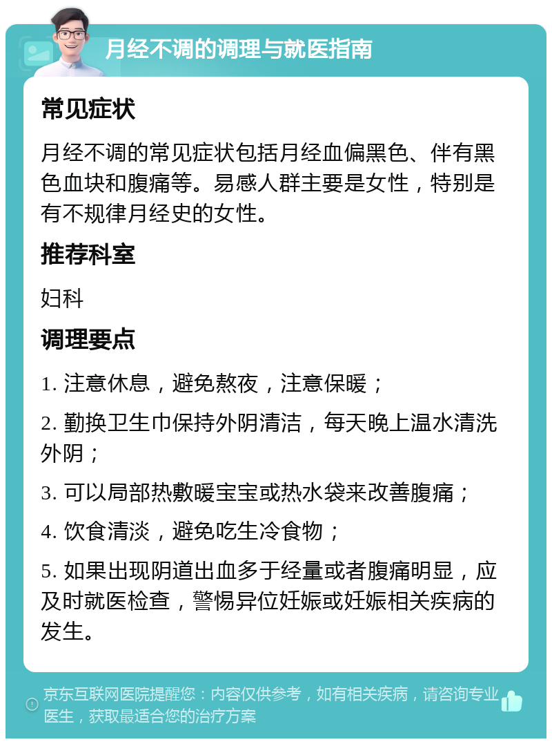 月经不调的调理与就医指南 常见症状 月经不调的常见症状包括月经血偏黑色、伴有黑色血块和腹痛等。易感人群主要是女性，特别是有不规律月经史的女性。 推荐科室 妇科 调理要点 1. 注意休息，避免熬夜，注意保暖； 2. 勤换卫生巾保持外阴清洁，每天晚上温水清洗外阴； 3. 可以局部热敷暖宝宝或热水袋来改善腹痛； 4. 饮食清淡，避免吃生冷食物； 5. 如果出现阴道出血多于经量或者腹痛明显，应及时就医检查，警惕异位妊娠或妊娠相关疾病的发生。