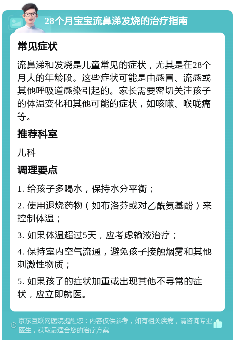 28个月宝宝流鼻涕发烧的治疗指南 常见症状 流鼻涕和发烧是儿童常见的症状，尤其是在28个月大的年龄段。这些症状可能是由感冒、流感或其他呼吸道感染引起的。家长需要密切关注孩子的体温变化和其他可能的症状，如咳嗽、喉咙痛等。 推荐科室 儿科 调理要点 1. 给孩子多喝水，保持水分平衡； 2. 使用退烧药物（如布洛芬或对乙酰氨基酚）来控制体温； 3. 如果体温超过5天，应考虑输液治疗； 4. 保持室内空气流通，避免孩子接触烟雾和其他刺激性物质； 5. 如果孩子的症状加重或出现其他不寻常的症状，应立即就医。