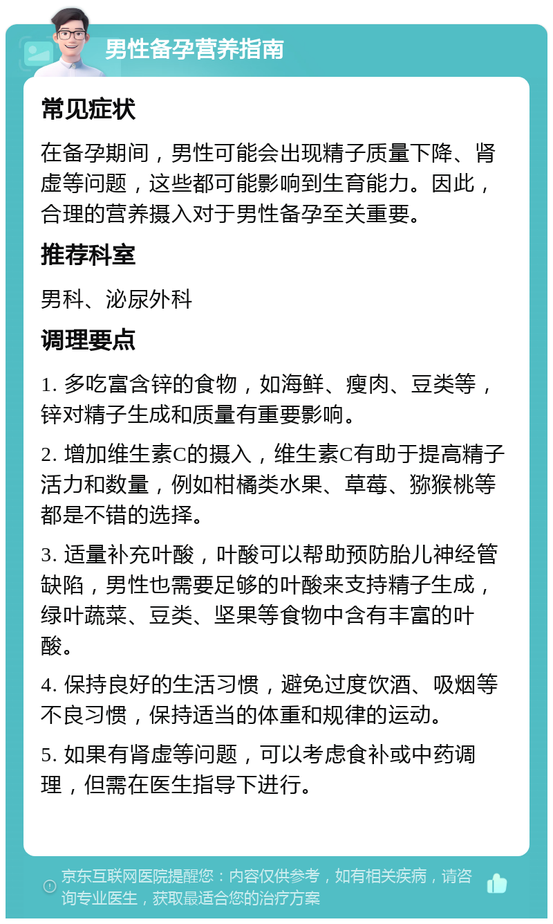 男性备孕营养指南 常见症状 在备孕期间，男性可能会出现精子质量下降、肾虚等问题，这些都可能影响到生育能力。因此，合理的营养摄入对于男性备孕至关重要。 推荐科室 男科、泌尿外科 调理要点 1. 多吃富含锌的食物，如海鲜、瘦肉、豆类等，锌对精子生成和质量有重要影响。 2. 增加维生素C的摄入，维生素C有助于提高精子活力和数量，例如柑橘类水果、草莓、猕猴桃等都是不错的选择。 3. 适量补充叶酸，叶酸可以帮助预防胎儿神经管缺陷，男性也需要足够的叶酸来支持精子生成，绿叶蔬菜、豆类、坚果等食物中含有丰富的叶酸。 4. 保持良好的生活习惯，避免过度饮酒、吸烟等不良习惯，保持适当的体重和规律的运动。 5. 如果有肾虚等问题，可以考虑食补或中药调理，但需在医生指导下进行。