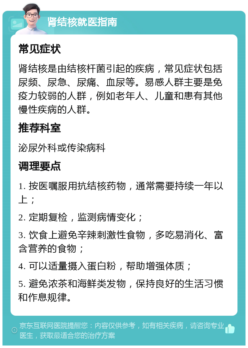 肾结核就医指南 常见症状 肾结核是由结核杆菌引起的疾病，常见症状包括尿频、尿急、尿痛、血尿等。易感人群主要是免疫力较弱的人群，例如老年人、儿童和患有其他慢性疾病的人群。 推荐科室 泌尿外科或传染病科 调理要点 1. 按医嘱服用抗结核药物，通常需要持续一年以上； 2. 定期复检，监测病情变化； 3. 饮食上避免辛辣刺激性食物，多吃易消化、富含营养的食物； 4. 可以适量摄入蛋白粉，帮助增强体质； 5. 避免浓茶和海鲜类发物，保持良好的生活习惯和作息规律。