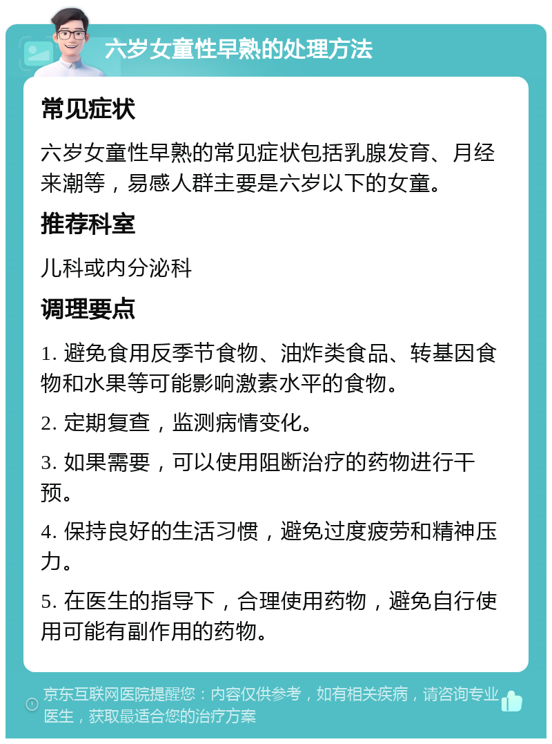 六岁女童性早熟的处理方法 常见症状 六岁女童性早熟的常见症状包括乳腺发育、月经来潮等，易感人群主要是六岁以下的女童。 推荐科室 儿科或内分泌科 调理要点 1. 避免食用反季节食物、油炸类食品、转基因食物和水果等可能影响激素水平的食物。 2. 定期复查，监测病情变化。 3. 如果需要，可以使用阻断治疗的药物进行干预。 4. 保持良好的生活习惯，避免过度疲劳和精神压力。 5. 在医生的指导下，合理使用药物，避免自行使用可能有副作用的药物。