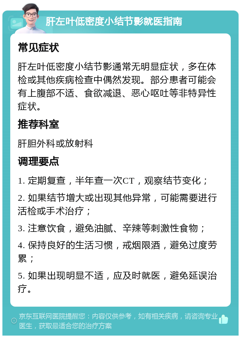 肝左叶低密度小结节影就医指南 常见症状 肝左叶低密度小结节影通常无明显症状，多在体检或其他疾病检查中偶然发现。部分患者可能会有上腹部不适、食欲减退、恶心呕吐等非特异性症状。 推荐科室 肝胆外科或放射科 调理要点 1. 定期复查，半年查一次CT，观察结节变化； 2. 如果结节增大或出现其他异常，可能需要进行活检或手术治疗； 3. 注意饮食，避免油腻、辛辣等刺激性食物； 4. 保持良好的生活习惯，戒烟限酒，避免过度劳累； 5. 如果出现明显不适，应及时就医，避免延误治疗。