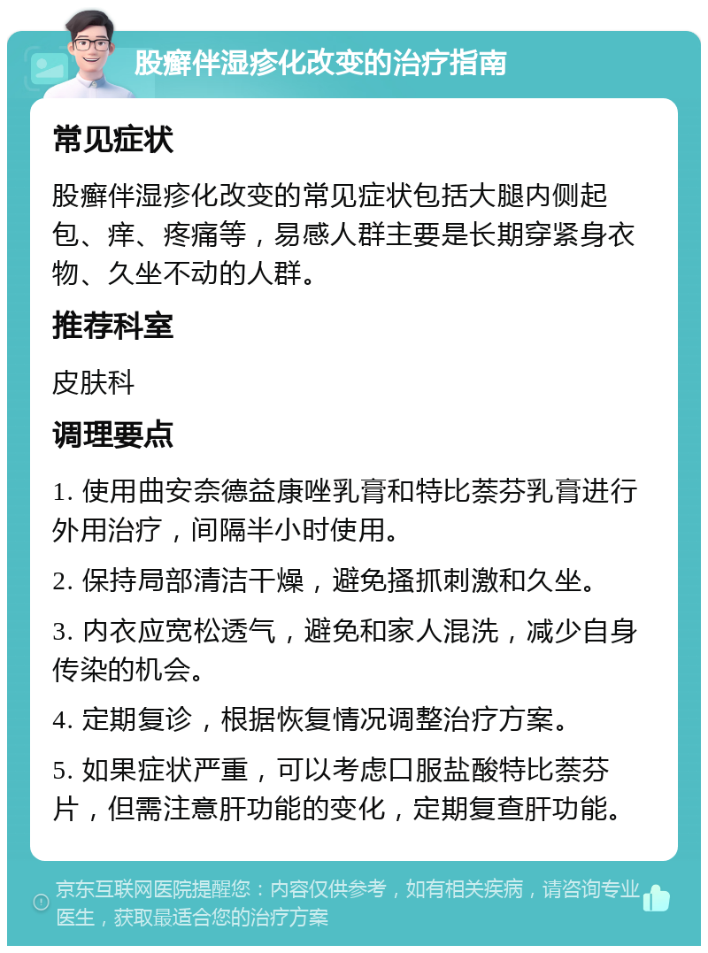 股癣伴湿疹化改变的治疗指南 常见症状 股癣伴湿疹化改变的常见症状包括大腿内侧起包、痒、疼痛等，易感人群主要是长期穿紧身衣物、久坐不动的人群。 推荐科室 皮肤科 调理要点 1. 使用曲安奈德益康唑乳膏和特比萘芬乳膏进行外用治疗，间隔半小时使用。 2. 保持局部清洁干燥，避免搔抓刺激和久坐。 3. 内衣应宽松透气，避免和家人混洗，减少自身传染的机会。 4. 定期复诊，根据恢复情况调整治疗方案。 5. 如果症状严重，可以考虑口服盐酸特比萘芬片，但需注意肝功能的变化，定期复查肝功能。