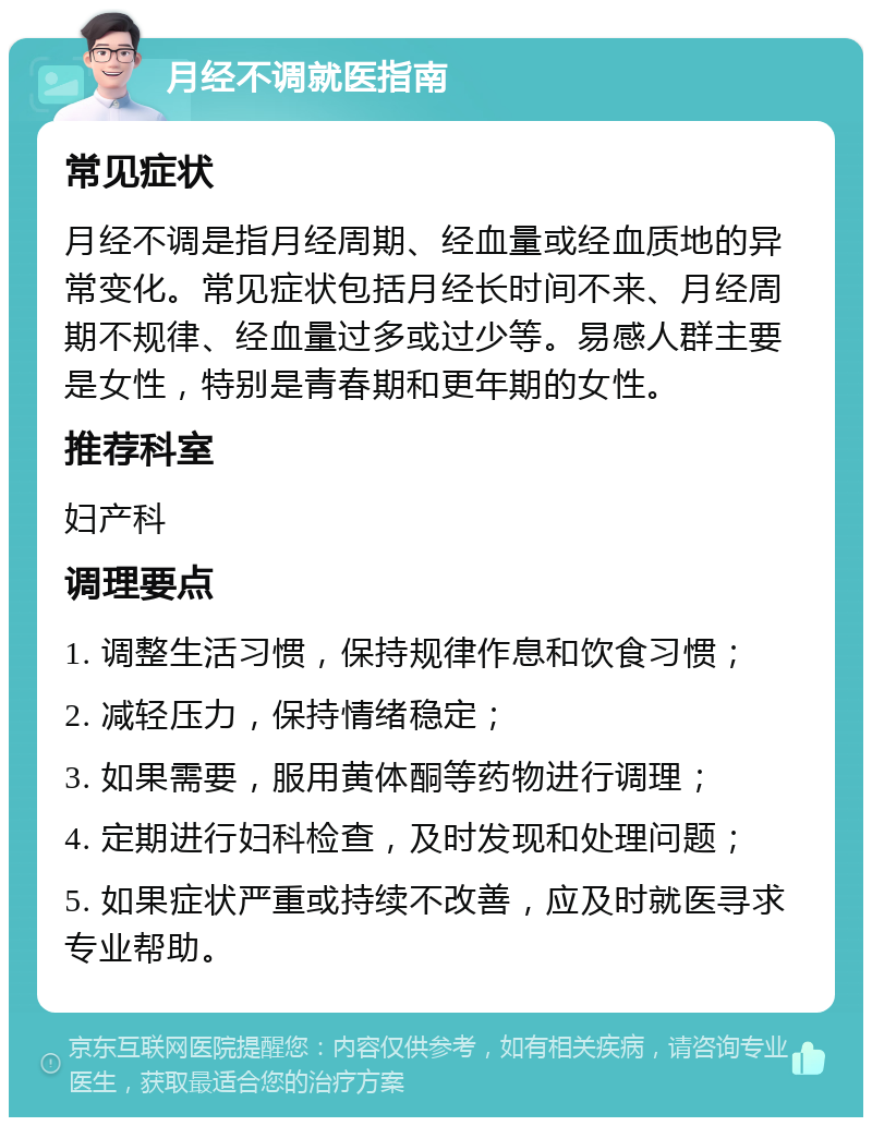 月经不调就医指南 常见症状 月经不调是指月经周期、经血量或经血质地的异常变化。常见症状包括月经长时间不来、月经周期不规律、经血量过多或过少等。易感人群主要是女性，特别是青春期和更年期的女性。 推荐科室 妇产科 调理要点 1. 调整生活习惯，保持规律作息和饮食习惯； 2. 减轻压力，保持情绪稳定； 3. 如果需要，服用黄体酮等药物进行调理； 4. 定期进行妇科检查，及时发现和处理问题； 5. 如果症状严重或持续不改善，应及时就医寻求专业帮助。